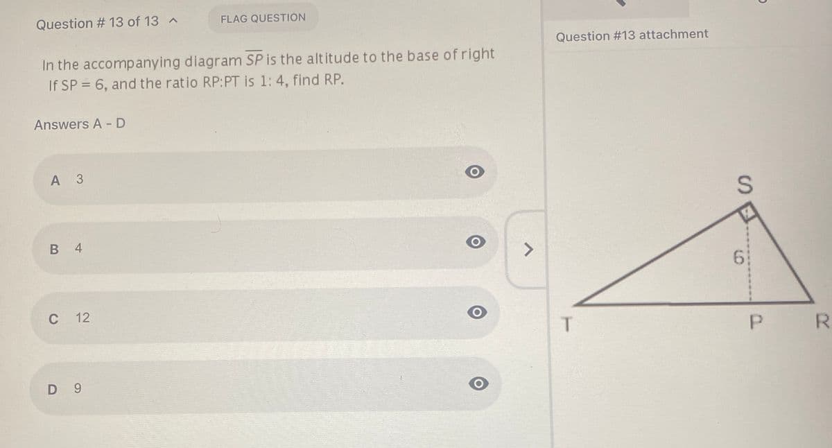 Question # 13 of 13 ^
FLAG QUESTION
Question #13 attachment
In the accompanying diagram SP is the altitude to the base of right
If SP = 6, and the ratio RP:PT is 1: 4, find RP.
Answers A - D
А З
В 4
<>
C
С 12
T.
R.
D 9

