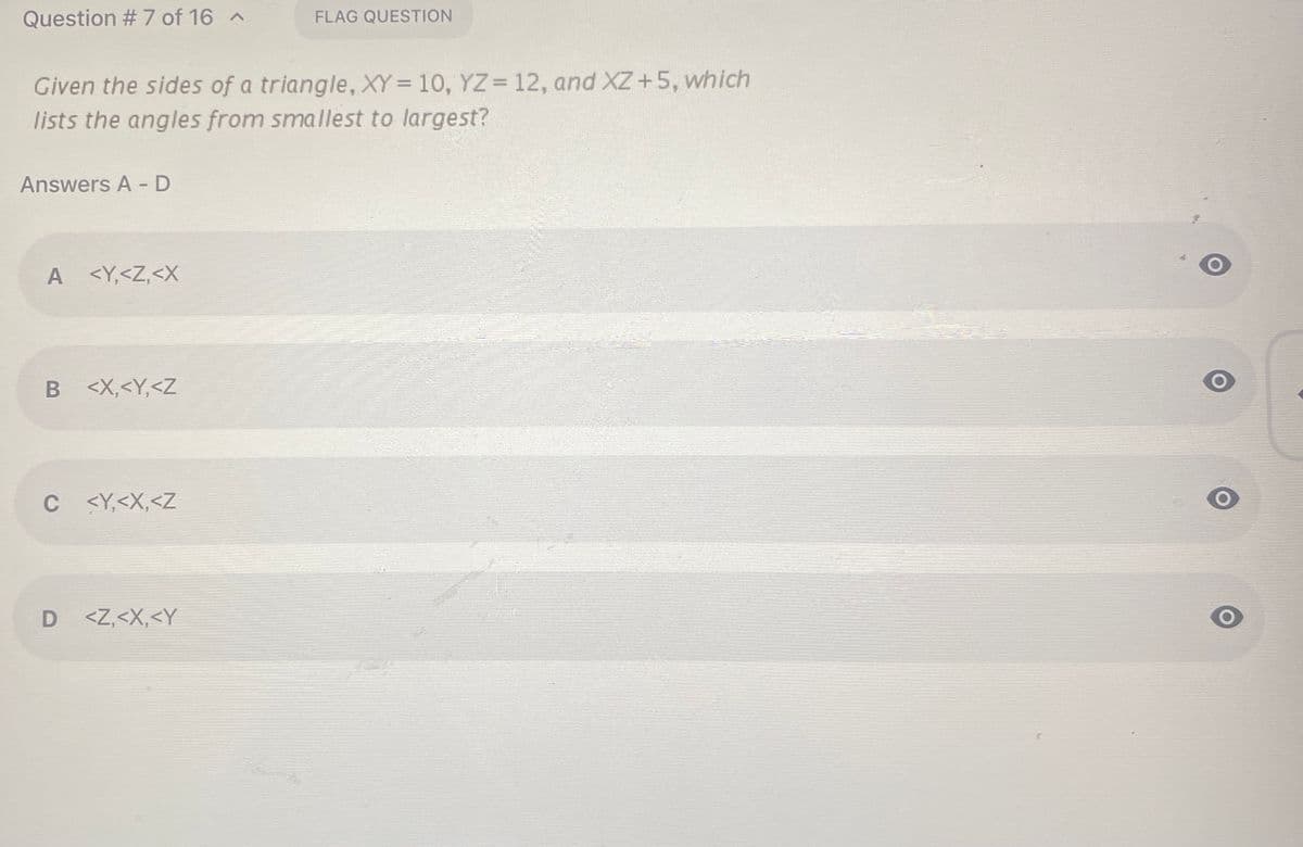 Question # 7 of 16 ^
FLAG QUESTION
Given the sides of a triangle, XY= 10, YZ= 12, and XZ+5, which
lists the angles from smallest to largest?
Answers A - D
A
<Y,<Z,<X
B <X,<Y,<Z
C <Y,<X,<Z
D <Z,<X,<Y
