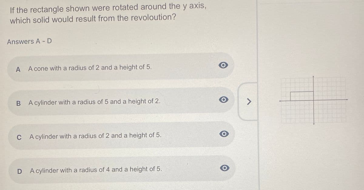 ---

### Question: 
If the rectangle shown were rotated around the y-axis, which solid would result from the revolution?

### Answers A - D:

A. A cone with a radius of 2 and a height of 5.

B. A cylinder with a radius of 5 and a height of 2.

C. A cylinder with a radius of 2 and a height of 5.

D. A cylinder with a radius of 4 and a height of 5.

### Diagram Description:
The diagram displayed next to the question is a graphical representation that shows a rectangle plotted on a coordinate grid. The rectangle has one corner at the origin (0,0) and extends to the right along the x-axis to 2 and extends vertically along the y-axis to 5. This arrangement suggests that the rectangle's width is 2 units, and its height is 5 units. The depiction indicates that this particular rectangle, when rotated about the y-axis, would generate a geometric solid based on the mentioned dimensions.

---

In this educational context, the user is required to determine the 3D solid formed when the given 2D rectangle is rotated around the y-axis. Each answer choice describes a potential 3D shape specifying its radius and height, helping to test the user's knowledge of solid geometry and rotational volumes.