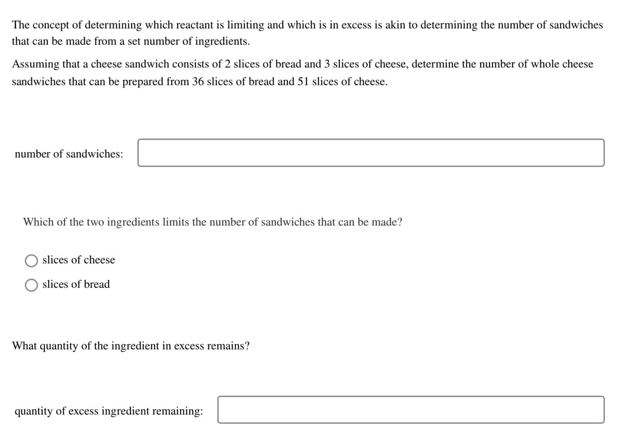 The concept of determining which reactant is limiting and which is in excess is akin to determining the number of sandwiches
that can be made from a set number of ingredients.
Assuming that a cheese sandwich consists of 2 slices of bread and 3 slices of cheese, determine the number of whole cheese
sandwiches that can be prepared from 36 slices of bread and 51 slices of cheese.
number of sandwiches:
Which of the two ingredients limits the number of sandwiches that can be made?
slices of cheese
slices of bread
What quantity of the ingredient in excess remains?
quantity of excess ingredient remaining: