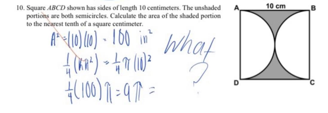 10 cm
B
10. Square ABCD shown has sides of length 10 centimeters. The unshaded
portions are both semicircles. Calculate the area of the shaded portion
to the nearest tenth of a square centimeter.
At<(10) (10) - 160 in?
What
of
C
