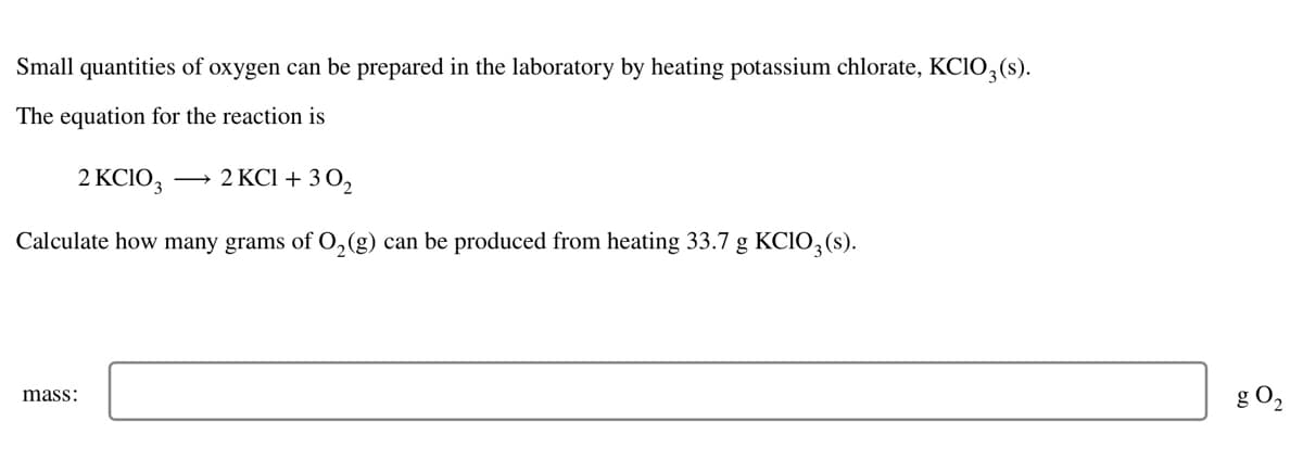 Small quantities of oxygen can be prepared in the laboratory by heating potassium chlorate, KClO3 (s).
The equation for the reaction is
2 KClO3 2 KCl +30₂
Calculate how many grams of O₂(g) can be produced from heating 33.7 g KCIO3 (s).
mass:
g 0₂