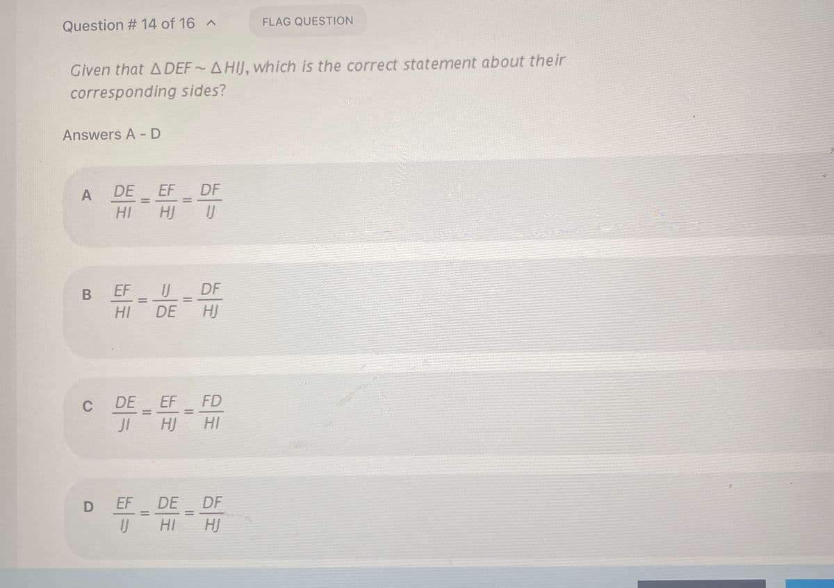 Question # 14 of 16 ^
FLAG QUESTION
Given that A DEF AHIJ, which is the correct statement about their
corresponding sides?
Answers A - D
EF DF
HJ
DE
HI
EF U DF
HI
DE
HJ
DE EF FD
JI A
C
HJ
HI
EF DE DF
U HI
HJ
