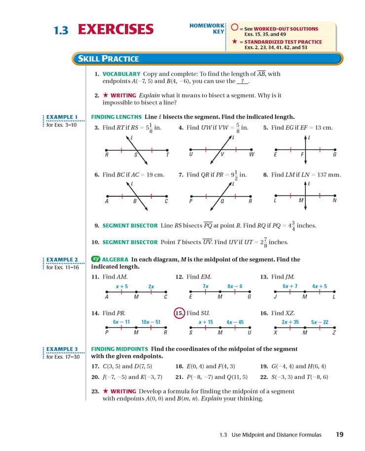 HOMEWORK
1.3 EXERCISES
= See WORKED-OUT SOLUTIONS
Exs. 15, 35, and 49
* = STANDARDIZED TEST PRACTICE
Exs. 2, 23, 34, 41, 42, and 53
KEY
SKILL PRACTICE
1. VOCABULARY Copy and complete: To find the length of AB, with
endpoints A(-7, 5) and B(4, -6), you can use the_?.
2. * WRITING Explain what it means to bisect a segment. Why is it
impossible to bisect a line?
EXAMPLE 1
FINDING LENGTHS Line £ bisects the segment. Find the indicated length.
for Exs. 3-10
3. Find RTif RS = 5 in.
4. Find UWif Vw = in.
8.
5. Find EG if EF = 13 cm.
R
6. Find BC if AC = 19 cm.
7. Find QR if PR = 9, in.
8. Find LM if LN = 137 mm.
M
9. SEGMENT BISECTOR Line RS bisects PQ at point R. Find RQ if PQ = 4 inches.
10. SEGMENT BISECTOR Point T bisects UV. Find UVif UT = 2, inches.
ALGEBRA In each diagram, M is the midpoint of the segment. Find the
indicated length.
EXAMPLE 2
for Exs. 11-16
11. Find AM.
12. Find EM.
13. Find JM.
x+5
2x
7x
8х — 6
бх + 7
4x +5
A
M
G
M
14. Find PR.
15.) Find SU.
16. Find XZ.
бх — 11
10x - 51
x+ 15
4х — 45
2x + 35
5х — 22
P
M
M
M
FINDING MIDPOINTS Find the coordinates of the midpoint of the segment
with the given endpoints.
EXAMPLE 3
for Exs. 17-30
17. C(3, 5) and D(7, 5)
18. E(0, 4) and F(4, 3)
19. G(-4, 4) and Н(6, 4)
20. J(-7, –5) and K(-3, 7)
21. Р( 8, -7) and Q01,5)
22. S(-3, 3) and T(-8, 6)
23. * WRITING Develop a formula for finding the midpoint of a segment
with endpoints A(0, 0) and B(m, n). Explain your thinking.
1.3 Use Midpoint and Distance Formulas
19
.......
...
