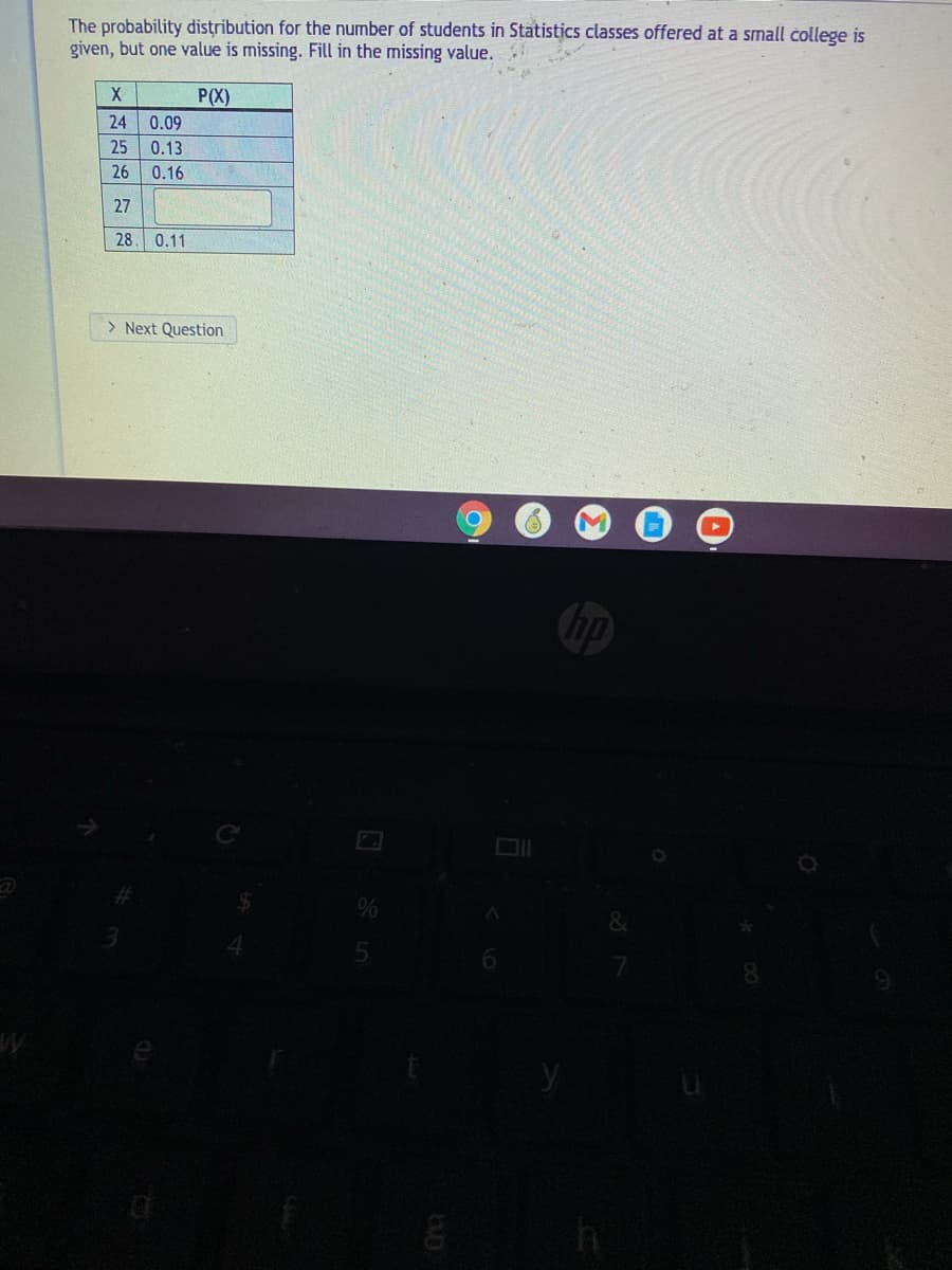 The probability distribution for the number of students in Statistics classes offered at a small college is
given, but one value is missing. Fill in the missing value.
P(X)
24
0.09
25
0.13
26
0.16
27
28
0.11
> Next Question
6.
