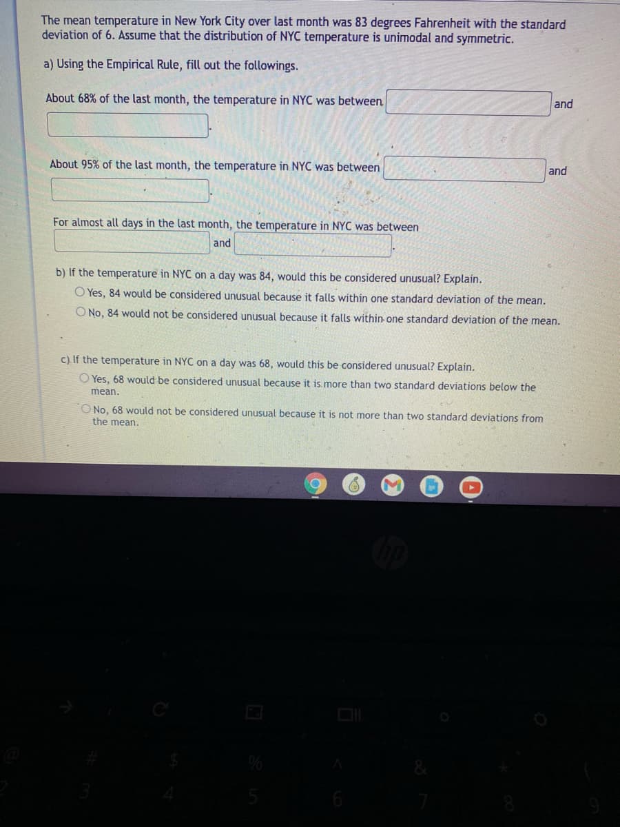The mean temperature in New York City over last month was 83 degrees Fahrenheit with the standard
deviation of 6. Assume that the distribution of NYC temperature is unimodal and symmetric.
a) Using the Empirical Rule, fill out the followings.
About 68% of the last month, the temperature in NYC was between
and
About 95% of the last month, the temperature in NYC was between
and
For almost all days in the last month, the temperature in NYC was between
and
b) If the temperature in NYC on a day was 84, would this be considered unusual? Explain.
O Yes, 84 would be considered unusual because it falls within one standard deviation of the mean.
O No, 84 would not be considered unusual because it falls within one standard deviation of the mean.
c) If the temperature in NYC on a day was 68, would this be considered unusual? Explain.
O Yes, 68 would be considered unusual because it is.more than two standard deviations below the
mean.
O No, 68 would not be considered unusual because it is not more than two standard deviations from
the mean.
