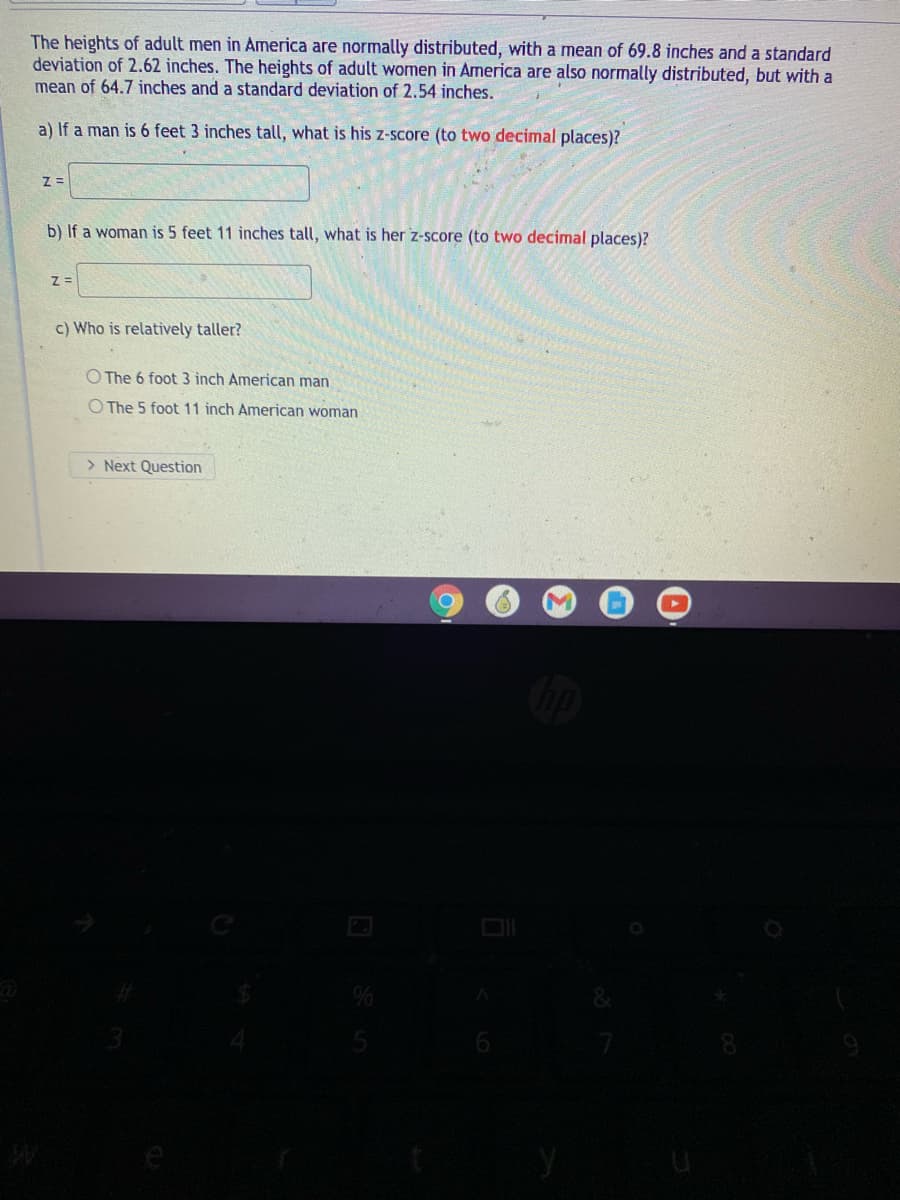 The heights of adult men in America are normally distributed, with a mean of 69.8 inches and a standard
deviation of 2.62 inches. The heights of adult women in America are also normally distributed, but with a
mean of 64.7 inches and a standard deviation of 2.54 inches.
a) If a man is 6 feet 3 inches tall, what is his z-score (to two decimal places)?
b) If a woman is 5 feet 11 inches tall, what is her z-score (to two decimal places)?
c) Who is relatively taller?
O The 6 foot 3 inch American man
O The 5 foot 11 inch American woman
> Next Question
