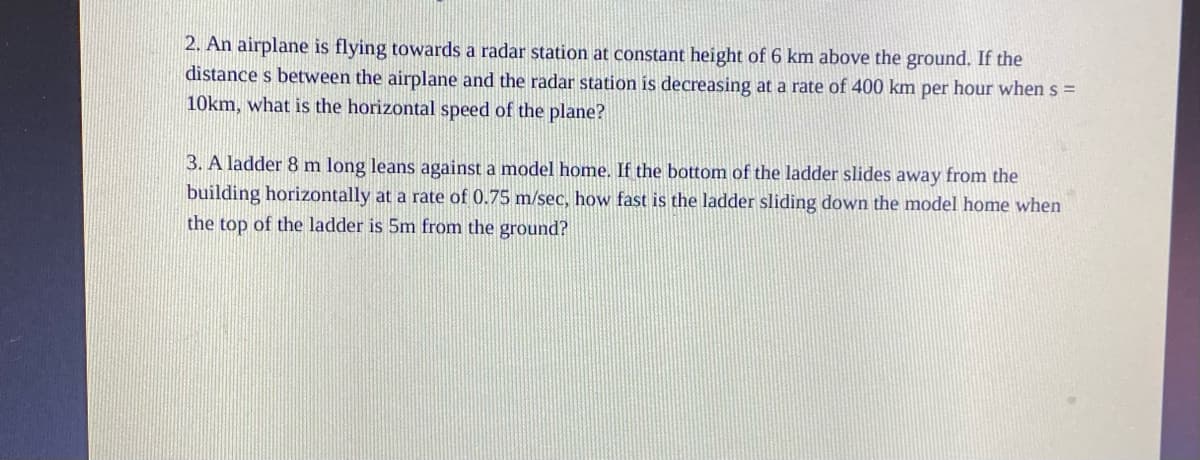 2. An airplane is flying towards a radar station at constant height of 6 km above the ground. If the
distance s between the airplane and the radar station is decreasing at a rate of 400 km per hour whens =
10km, what is the horizontal speed of the plane?
3. A ladder 8 m long leans against a model home. If the bottom of the ladder slides away from the
building horizontally at a rate of 0.75 m/sec, how fast is the ladder sliding down the model home when
the top of the ladder is 5m from the ground?
