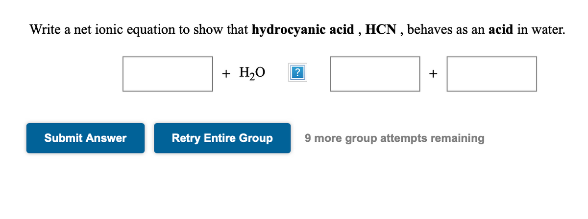 Write a net ionic equation to show that hydrocyanic acid , HCN , behaves as an acid in water.
+ H2O
?
+
Submit Answer
Retry Entire Group
9 more group attempts remaining
