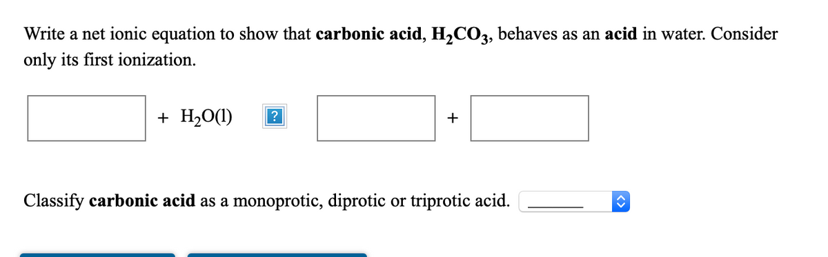 Write a net ionic equation to show that carbonic acid, H,CO3, behaves as an acid in water. Consider
only its first ionization.
+ H20(1)
?
+
Classify carbonic acid as a monoprotic, diprotic or triprotic acid.
