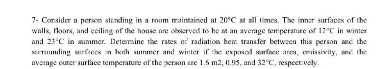 7- Consider a person standing in a room maintained at 20°C at all times. The inner surfaces of the
walls, floors, and ceiling of the house are observed to be at an average temperature of 12°C in winter
and 23°C in summer. Determine the rates of radiation heat transfer between this person and the
surrounding surfaces in both summer and winter if the exposed surface area, emissivity, and the
average outer surface temperature of the person are 1.6 m2, 0.95, and 32°C, respectively.
