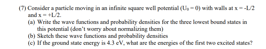 (7) Consider a particle moving in an infinite square well potential (U₁ = 0) with walls at x = -L/2
and x = +L/2.
(a) Write the wave functions and probability densities for the three lowest bound states in
this potential (don't worry about normalizing them)
(b) Sketch these wave functions and probability densities
(c) If the ground state energy is 4.3 eV, what are the energies of the first two excited states?