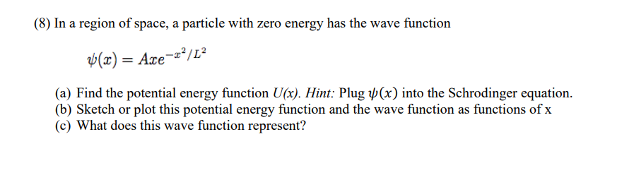 (8) In a region of space, a particle with zero energy has the wave function
4(x) = Axe-x²/L²
(a) Find the potential energy function U(x). Hint: Plug (x) into the Schrodinger equation.
(b) Sketch or plot this potential energy function and the wave function as functions of x
(c) What does this wave function represent?