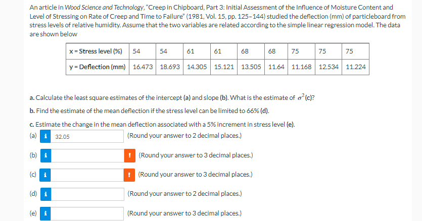 An article in Wood Science and Technology, "Creep in Chipboard, Part 3: Initial Assessment of the Influence of Moisture Content and
Level of Stressing on Rate of Creep and Time to Failure" (1981, Vol. 15, pp. 125-144) studied the deflection (mm) of particleboard from
stress levels of relative humidity. Assume that the two variables are related according to the simple linear regression model. The data
are shown below
x= Stress level (%)
54
54
61
61
68
68
75
75
75
y = Deflection (mm) 16.473 18.693 14.305 15.121 13.505 11.64
11.168
12.534 11.224
a. Calculate the least square estimates of the intercept (a) and slope (b). What is the estimate of o (c)?
b. Find the estimate of the mean deflection if the stress level can be limited to 66% (d).
C. Estimate the change in the mean deflection associated with a 5% increment in stress level (e).
(a) i 32.05
(Round your answer to 2 decimal places.)
(b) i
! (Round your answer to 3 decimal places.)
(Round your answer to 3 decimal places.)
i
(d) i
(Round your answer to 2 decimal places.)
(e) i
(Round your answer to 3 decimal places.)
