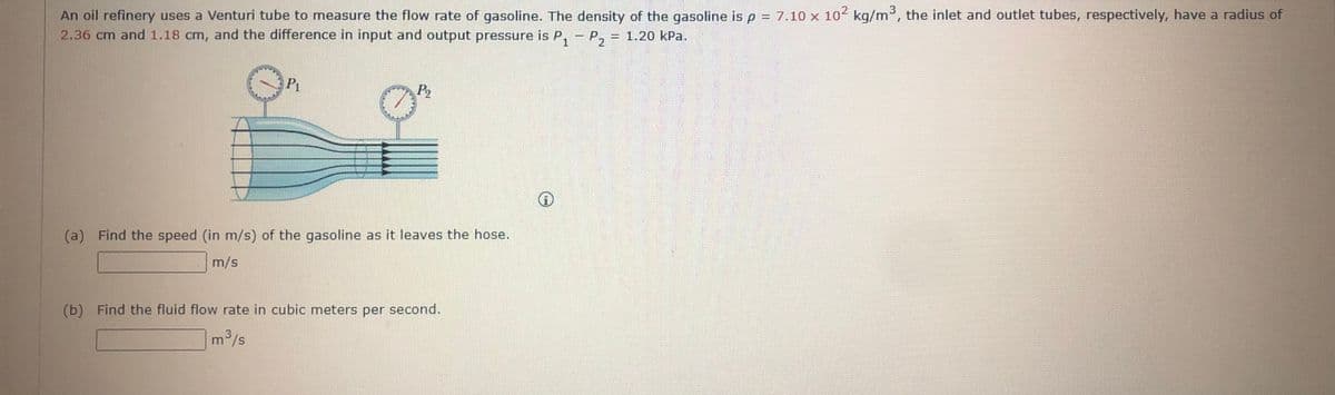 An oil refinery uses a Venturi tube to measure the flow rate of gasoline. The density of the gasoline isp = 7.10 x 102 kg/m³, the inlet and outlet tubes, respectively, have a radius of
2.36 cm and 1.18 cm, and the difference in input and output pressure is P, - P, = 1.20 kPa.
P1
P2
(a) Find the speed (in m/s) of the gasoline as it leaves the hose.
m/s
(b) Find the fluid flow rate in cubic meters per second.
m/s
