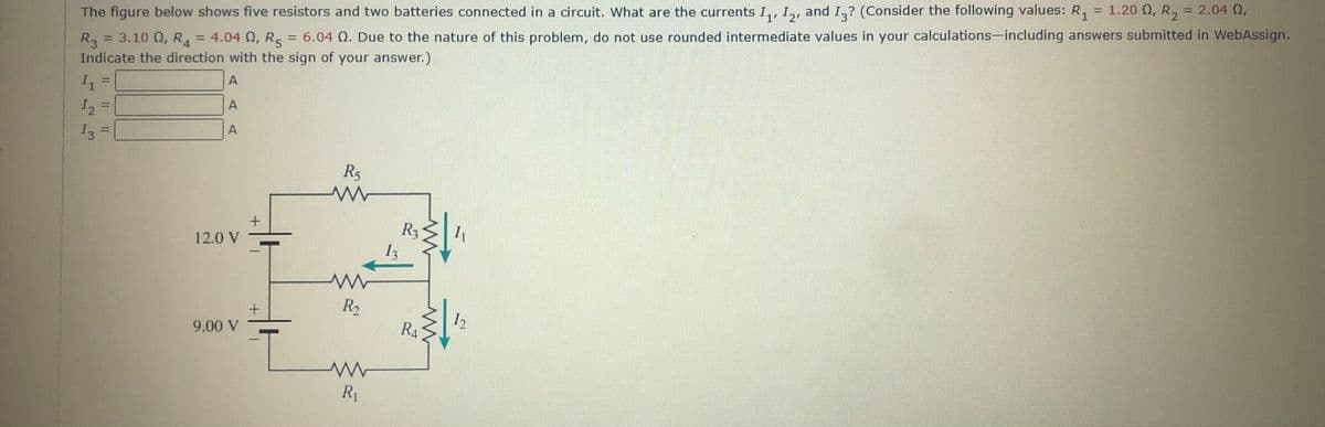 %3D
, and I,? (Consider the following values: R, = 1.20 O, R, = 2.04 Q,
R, = 3.10 Q, R, = 4.04 Q, R = 6.04 Q. Due to the nature of this problem, do not use rounded intermediate values in your calculations-including answers submitted in WebAssign.
Indicate the direction with the sign of your answer.)
The figure below shows five resistors and two batteries connected in a circuit. What are the currents I,, I,,
A
A
I2
%3D
A
I3
%3D
R5
R3
12.0 V
R2
12
RA
9.00 V
R1
1.
