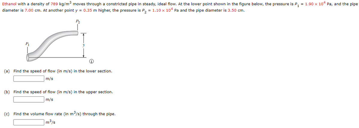 Ethanol with a density of 789 kg/m moves through a constricted pipe in steady, ideal flow. At the lower point shown in the figure below, the pressure is P, = 1.90 x 10“ Pa, and the pipe
diameter is 7.00 cm. At another point y = 0.35 m higher, the pressure is P, = 1.10 x 104 Pa and the pipe diameter is 3.50 cm.
P
(a) Find the speed of flow (in m/s) in the lower section.
m/s
(b) Find the speed of flow (in m/s) in the upper section.
m/s
(c) Find the volume flow rate (in m/s) through the pipe.
|m³/s
