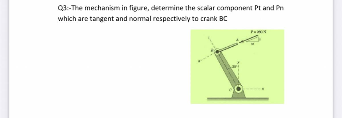 Q3:-The mechanism in figure, determine the scalar component Pt and Pn
which are tangent and normal respectively to crank BC
P = 280 N
304
