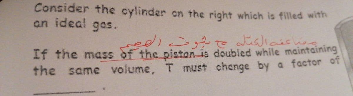 Consider the cylinder on the right which is filled with
an ideal gas.
on
If the mass of the piston is doubled while maintaining
the same volume, T must change by a factor of
