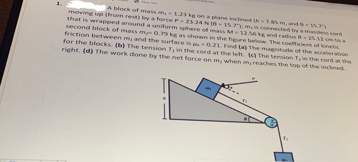 ckdown
New Tab
A block of mass m1 = 1.23 kg on a plane inclined (h =7.85 m, and 0 = 15.7°).
moving up (from rest) by a force P = 23.24 N (0 = 15.7°); mị is connected by a massless cord
that is wrapped around a uniform sphere of mass M = 12.56 kg and radius R = 25.12 cm to a
second block of mass m²= 0.79 kg as shown in the figure below. The coefficient of kinetic
friction between m,and the surface is Hk = 0.21. Find (a) The magnitude of the acceleration
for the blocks. (b) The tension T¡ in the cord at the left. (c) The tension Tz in the cord at the
right. (d) The work done by the net force on m¡ when m¡reaches the top of the inclined.
1.
T1
