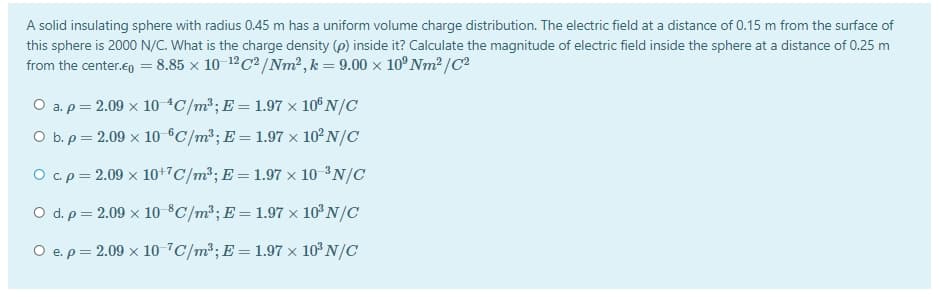 A solid insulating sphere with radius 0.45 m has a uniform volume charge distribution. The electric field at a distance of 0.15 m from the surface of
this sphere is 2000 N/C. What is the charge density (p) inside it? Calculate the magnitude of electric field inside the sphere at a distance of 0.25 m
from the center.en = 8.85 x 10 12C² /Nm² ,k= 9.00 × 10°NM² /C²
O a.p = 2.09 x 10 *C/m²;E = 1.97 × 10° N/C
O b. p = 2.09 x 10 ®C/m²; E = 1.97 × 10² N/C
O c.p= 2.09 × 10+7C/m²; E = 1.97 × 10 ³N/C
O d. p = 2.09 x 10 $C/m³; E = 1.97 × 10°N/C
O e.p= 2.09 x 10 7C/m³; E = 1.97 × 10° N/C
