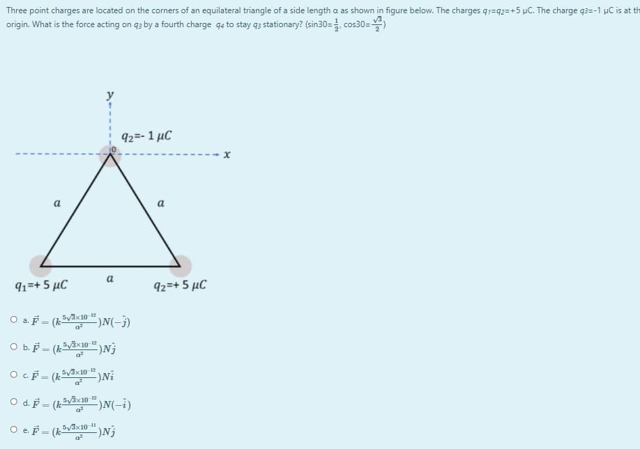 Three point charges are located on the corners of an equilateral triangle of a side length a as shown in figure below. The charges q1=q2=+5 µC. The charge q3=-1 µC is at th
origin. What is the force acting on q3 by a fourth charge q4 to stay q3 stationary? (sin30=, cos30=)
y
92=- 1 µC
a
a
a
91=+ 5 µC
92=+ 5 µC
O a. F = (k5V3x10-"
)N(-3)
O b. F = (k-
O cF = (k-
5V3×10 12
-)Ni
O d. F =
53x10 12
-)N(-i)
O e. F = (V3×10-"
