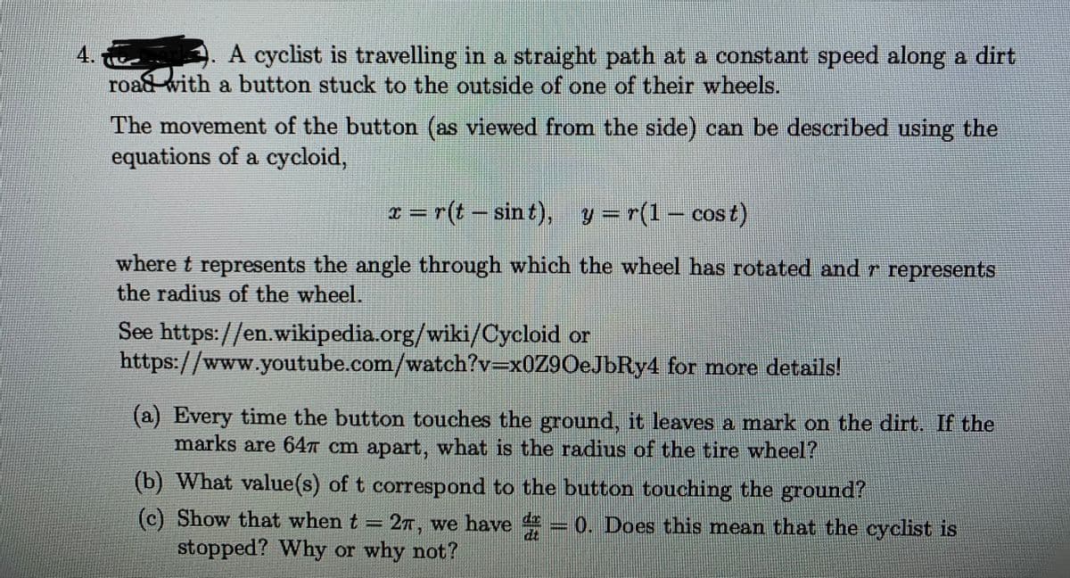 4.
A. A cyclist is travelling in a straight path at a constant speed along a dirt
road with a button stuck to the outside of one of their wheels.
The movement of the button (as viewed from the side) can be described using the
equations of a cycloid,
x = r(t – sin t), y = r(1 – cost)
%3D
where t represents the angle through which the wheel has rotated and r represents
the radius of the wheel.
See https://en.wikipedia.org/wiki/Cycloid or
https://www.youtube.com/watch?v=x0Z9OeJbRy4 for more details!
(a) Every time the button touches the ground, it leaves a mark on the dirt. If the
marks are 64T cm apart, what is the radius of the tire wheel?
(b) What value(s) of t correspond to the button touching the ground?
(c) Show that when t 2T, we have = 0. Does this mean that the cyclist is
stopped? Why or why not?
%3D
dt
