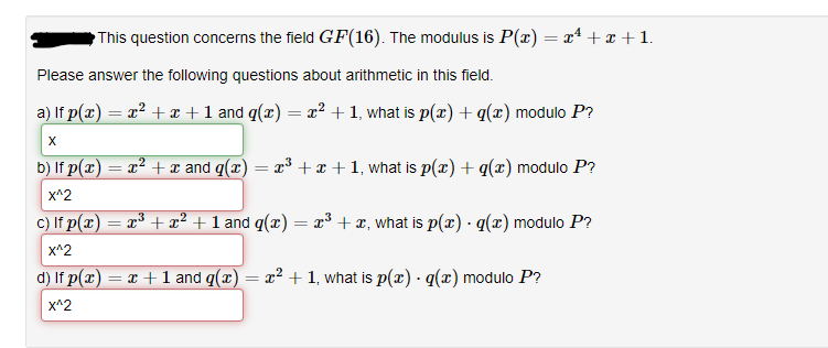 This question concerns the field GF(16). The modulus is P(x) = x¹ + x +1.
Please answer the following questions about arithmetic in this field.
a) If p(x) = x² + x + 1 and q(x) = x² + 1, what is p(x) + g(x) modulo P?
X
b) If p(x)
x^2
c) If p(x)
x^2
d) If p(x) = x + 1 and q(x) = x² + 1, what is p(x) · g(x) modulo P?
x^2
=
= x² + x and q(x) = x³ + x + 1, what is p(x) + g(x) modulo P?
=
= x³ + x² + 1 and q(x) = x³ + x, what is p(x) · g(x) modulo P?