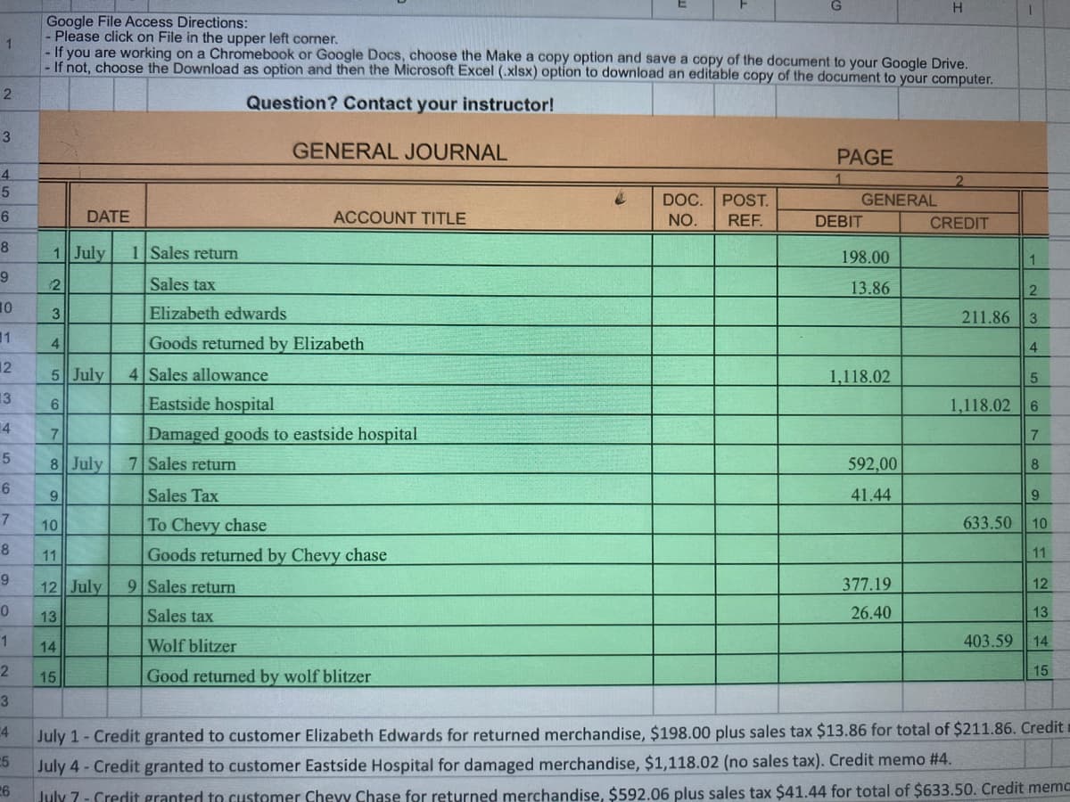 H
Google File Access Directions:
Please click on File in the upper left corner.
1.
- If you are working on a Chromebook or Google Docs, choose the Make a copy option and save a copy of the document to your Google Drive.
- If not, choose the Download as option and then the Microsoft Excel (.xlsx) option to download an editable copy of the document to your computer.
Question? Contact your instructor!
3
GENERAL JOURNAL
PAGE
4
2.
GENERAL
DOC.
POST.
DATE
ACCOUNT TITLE
NO.
REF.
DEBIT
CREDIT
8
1 July
1 Sales return
198.00
12
Sales tax
13.86
10
Elizabeth edwards
211.86
3
11
Goods returned by Elizabeth
4
4
12
5 July
4 Sales allowance
1,118.02
5
13
6
Eastside hospital
1,118.02
6
4
Damaged goods to eastside hospital
7.
7
8 July
7 Sales return
592,00
8
6.
Sales Tax
41.44
9
9
7
10
To Chevy chase
633.50
10
8
11
Goods returned by Chevy chase
11
9.
12 July
9 Sales return
377.19
12
13
Sales tax
26.40
13
1
14
Wolf blitzer
403.59
14
15
15
Good returned by wolf blitzer
3
4
July 1- Credit granted to customer Elizabeth Edwards for returned merchandise, $198.00 plus sales tax $13.86 for total of $211.86. Credit i
July 4-Credit granted to customer Eastside Hospital for damaged merchandise, $1,118.02 (no sales tax). Credit memo #4.
26
5
July 7- Credit granted to customer Chevy Chase for returned merchandise, $592.06 plus sales tax $41.44 for total of $633.50. Credit memc
