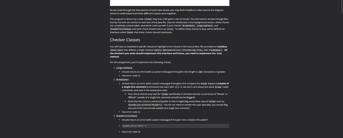 As you read through the descriptions of each class below, you may find it helpful to refer back to the diagram
above to understand how these different classes work together.
The program is driven by a class Linter that lints a file given a list of checks. You will need to iterate through files
line by line and run checks on each line of the Java file. Like we mentioned in the background section, these checks
are completely customizable, and we've come up with 3 such checks: BreakCheck, LongLineCheck, and
BlankPrintlnCheck and each check should return an Error. To define these checks in Java, we've defined an
interface called Check that these checks should implement.
Checker Classes
You will have to implement specific checks to highlight errors found in the source files. We provided an interface
Check.java that defines a single method public Optional<Error> lint(String line, int lineNumber). All
the checkers you write should implement this interface and hence, you need to implement the lint
method.
For this assignment, you'll implement the following checks:
1. LongLineCheck
• Should return an error (with a custom message) if the given line length is 100 characters or greater
• Has error code 1
2. BreakCheck
• Should return an error (with custom message) if the given line contains the break keyword outside of
a single line comment (comments that start with //). i.e, we don't care about the word break inside
comments, and only in the actual java code.
▪ Your check should only look for break specifically in all-lowercase (so occurrences of "Break" or
"BReak" outside of a single line comment should not be flagged).
▪ Note that this check is overly-simplistic in that it might flag some false uses of break such as
System.out.println("break"); . You do not need to handle this case specially, you should flag
any use of the word break outside of a single line comment.
• Has error code 2
3. BlankPrintlnCheck
• Should return an error (with custom message) if the given line contains the pattern
o System.out.println("")
o Has error code 3