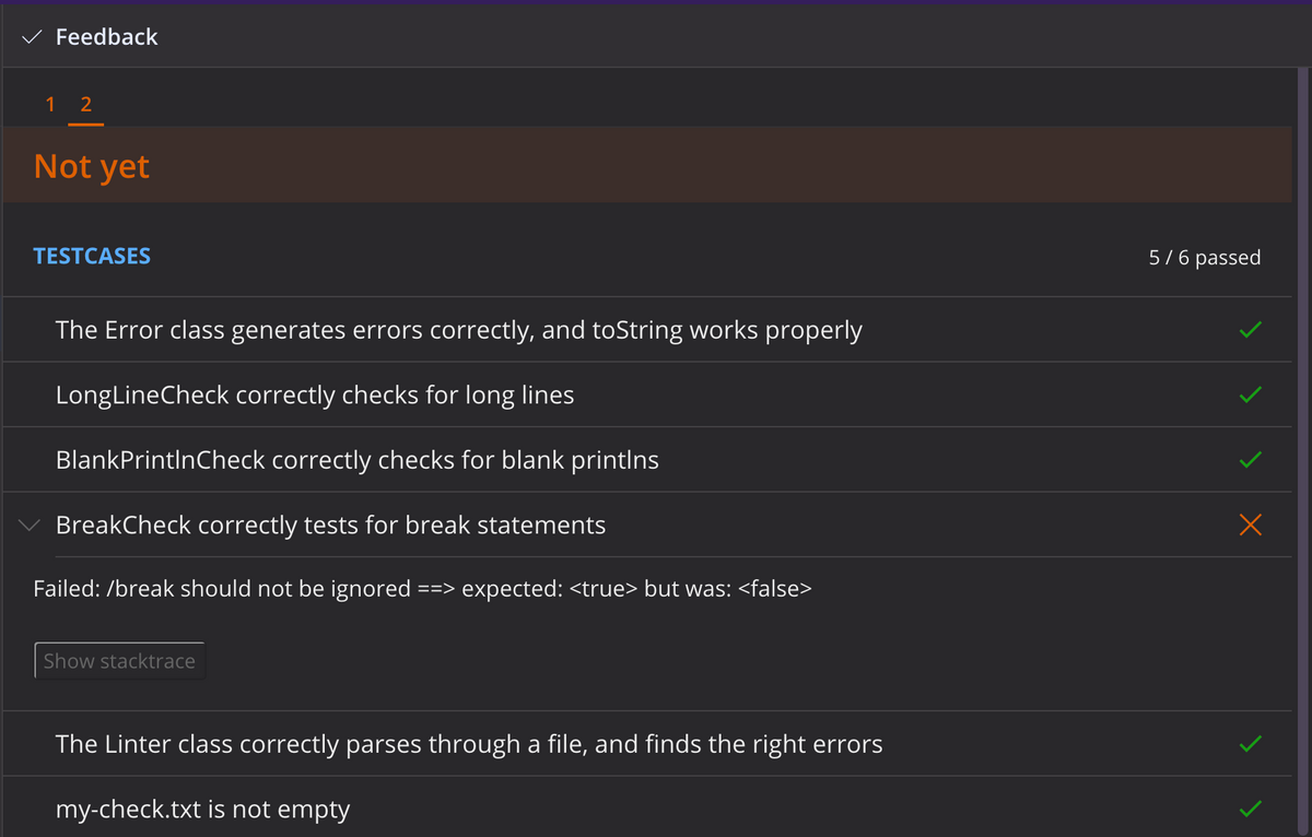 Feedback
1 2
Not yet
TESTCASES
The Error class generates errors correctly, and toString works properly
LongLineCheck correctly checks for long lines
BlankPrintInCheck correctly checks for blank printlns
BreakCheck correctly tests for break statements
Failed: /break should not be ignored ==> expected: <true> but was: <false>
Show stacktrace
The Linter class correctly parses through a file, and finds the right errors
my-check.txt is not empty
5/6 passed
x