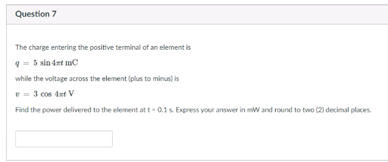 Question 7
The charge entering the positive terminal of an element is
q = 5 sin 4nt mC
while the voltage across the element (plus to minus) is
v = 3 cos 4nt V
Find the power delivered to the element at t = 0.1 s. Express your answer in mW and round to two (2) decimal places.
