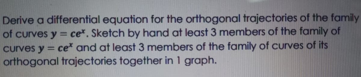Derive a differential equation for the orthogonal trajectories of the family
of curves y = ce*. Sketch by hand at least 3 members of the family of
curves y = ce and at least 3 members of the family of curves of its
orthogonal trajectories together in 1 graph.
