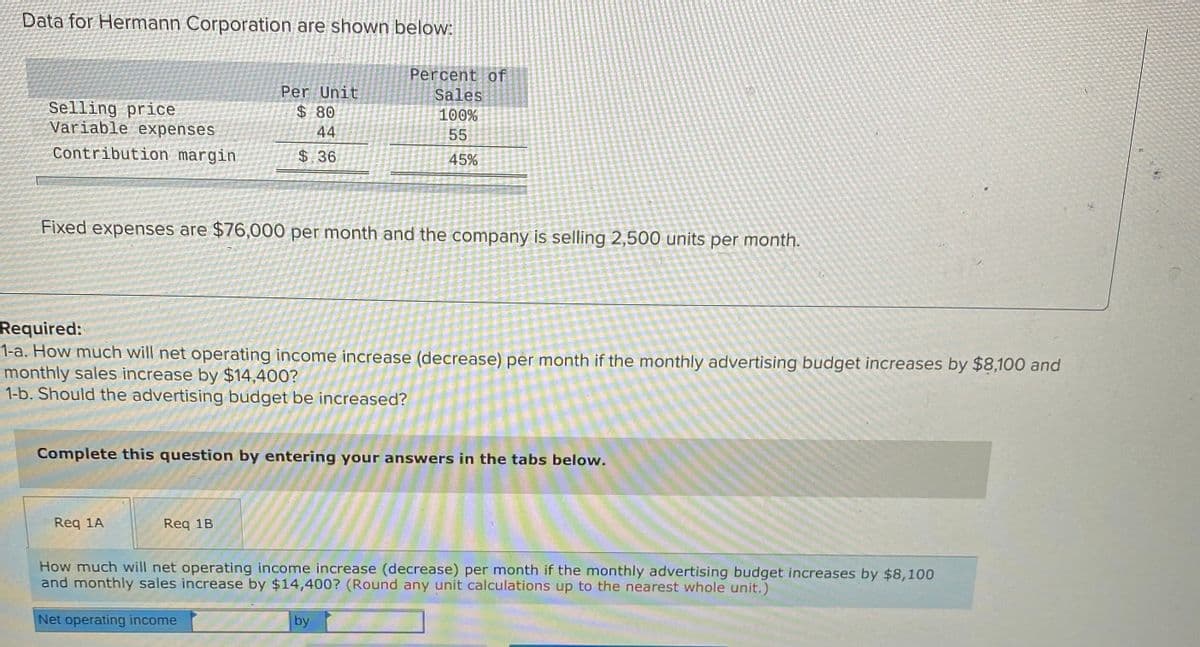 Data for Hermann Corporation are shown below:
Percent of
Sales
100%
Per Unit
Selling price
Variable expenses
08 $
44
55
Contribution margin
$36
45%
Fixed expenses are $76,000 per month and the company is selling 2,500 units per month.
Required:
1-a. How much will net operating income increase (decrease) per month if the monthly advertising budget increases by $8,100 and
monthly sales increase by $14,400?
1-b. Should the advertising budget be increased?
Complete this question by entering your answers in the tabs below.
Req 1A
Req 1B
How much will net operating income increase (decrease) per month if the monthly advertising budget increases by $8,100
and monthly sales increase by $14,400? (Round any unit calculations up to the nearest whole unit.)
Net operating income
by
