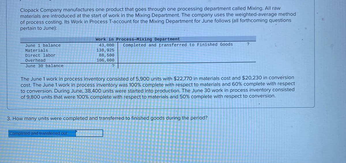 Clopack Company manufactures one product that goes through one processing department called Mixing. All raw
materials are introduced at the start of work in the Mixing Department. The company uses the weighted-average method
of process costing. Its Work in Process T-account for the Mixing Department for June follows (all forthcoming questions
pertain to June):
Work in Process-Mixing Department
? -
June 1 balance
Materials
Completed and transferred to Finished Goods
43,000
138, 925
88,500
106,000
Direct labor
Overhead
June 30 balance
The June 1 work in process inventory consisted of 5,900 units with $22.770 in materials cost and $20,230 in conversion
cost. The June 1 work in process inventory was 100% complete with respect to materials and 60% complete with respect
to conversion. During June, 38,400 units were started into production. The June 30 work in process inventory consisted
of 9,800 units that were 100% complete with respect to materials and 50% complete with respect to conversion.
3. How many units were completed and transferred to finished goods during the period?
Completed and transferred out
