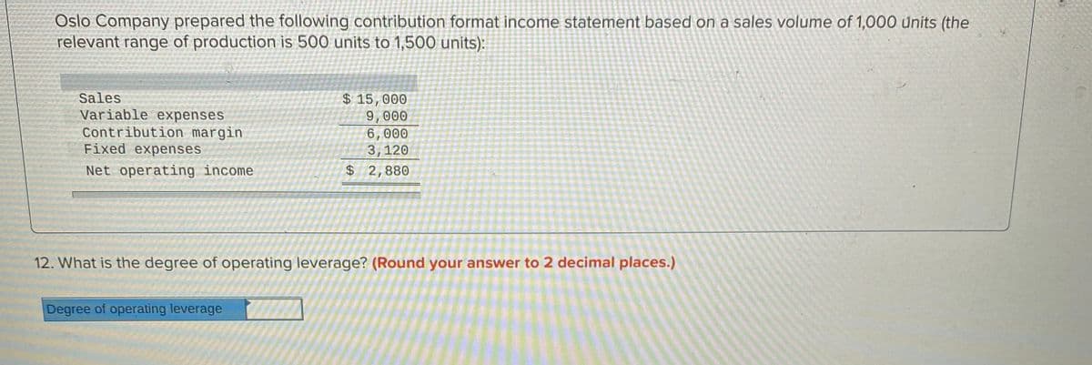 Oslo Company prepared the following contribution format income statement based on a sales volume of 1,000 units (the
relevant range of production is 500 units to 1,500 units):
Sales
Variable expenses
Contribution margin
Fixed expenses
$ 15,000
9,000
6,000
3,120
Net operating income
$ 2,880
12. What is the degree of operating leverage? (Round your answer to 2 decimal places.)
Degree of operating leverage
