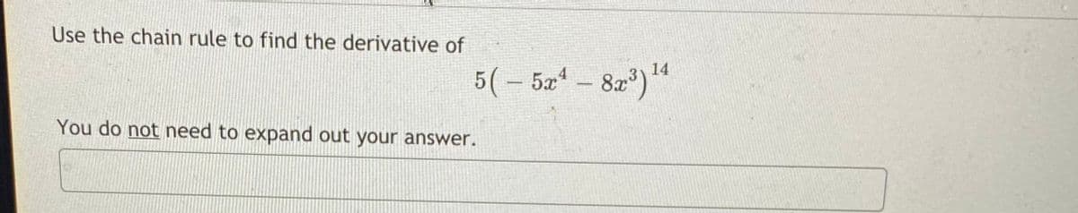 **Calculus - Chain Rule Application**

### Problem Statement

Use the chain rule to find the derivative of:

\[ 5\left( -5x^4 - 8x^3 \right)^{14} \]

You do not need to expand out your answer.

### Solution

To tackle this problem, first identify the outer and inner functions for applying the chain rule. Here's a structured approach:

1. **Outer Function (u)**: \( u = 5z^{14} \)
   
2. **Inner Function (z)**: \( z = -5x^4 - 8x^3 \)

3. **Derivative of Outer Function \( \frac{du}{dz} \)**: 

   \[ \frac{d}{dz}(5z^{14}) = 5 \cdot 14z^{13} = 70z^{13} \]
   
4. **Derivative of Inner Function \( \frac{dz}{dx} \)**: 

   \[ \frac{d}{dx}(-5x^4 - 8x^3) = -20x^3 - 24x^2 \]

5. **Combine Using Chain Rule**:

   \[ \frac{du}{dx} = \frac{du}{dz} \cdot \frac{dz}{dx} \]

   Substituting back the inner function (z):

   \[ \frac{du}{dx} = 70(-5x^4 - 8x^3)^{13} \cdot (-20x^3 - 24x^2) \]

This is your final result. Remember, it is not necessary to simplify further unless explicitly required.