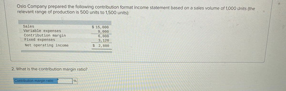 Oslo Company prepared the following contribution format income statement based on a sales volume of 1,000 units (the
relevant range of production is 500 units to 1,500 units):
Sales
Variable expenses
Contribution margin
Fixed expenses
$ 15,000
9,000
6,000
3,120
$ 2,880
Net operating income
2. What is the contribution margin ratio?
Contribution margin ratio
