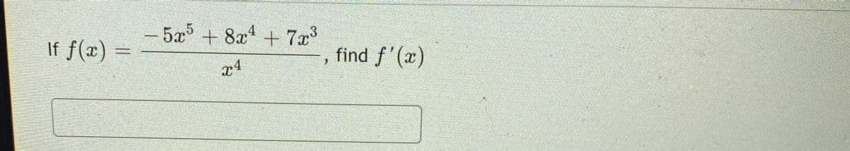 ### Calculus Problem: Differentiation

**Problem Statement:**

Given the function:

\[ f(x) = \frac{-5x^5 + 8x^4 + 7x^3}{x^4} \]

find \( f'(x) \).

**Step-by-Step Solution:**

1. **Simplify the function:** 
   
   First, simplify the given function by dividing each term in the numerator by the denominator.

   \[ f(x) = \frac{-5x^5}{x^4} + \frac{8x^4}{x^4} + \frac{7x^3}{x^4} \]

2. **Simplify each term:**

   Simplify each fraction:
   
   \[
   f(x) = -5x^{5-4} + 8x^{4-4} + 7x^{3-4}
   \]

   This simplifies to:
   
   \[
   f(x) = -5x + 8 + 7x^{-1}
   \]

3. **Differentiate the simplified function:**

   Apply the power rule to differentiate each term:
   
   - The derivative of \(-5x\) is \(-5\).
   - The derivative of \(8\) is \(0\).
   - The derivative of \(7x^{-1}\) is \(7 \cdot (-1)x^{-1-1} = -7x^{-2}\).

   Therefore:

   \[
   f'(x) = -5 + 0 - 7x^{-2}
   \]

   Simplifying, we get:
   
   \[
   f'(x) = -5 - \frac{7}{x^2}
   \]

**Final Answer:**

\[ f'(x) = -5 - \frac{7}{x^2} \]