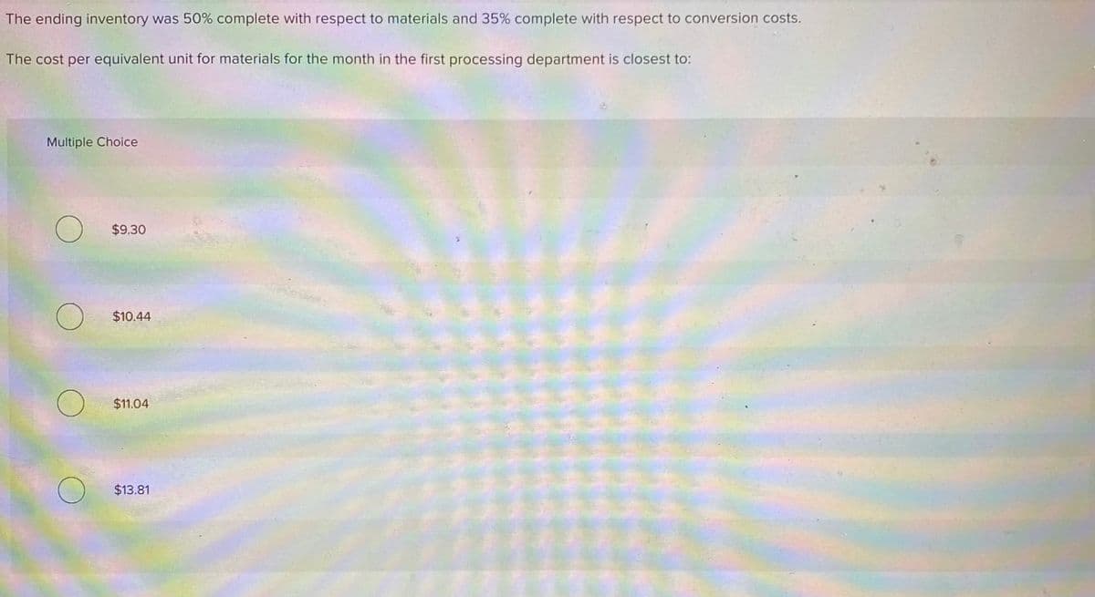 The ending inventory was 50% complete with respect to materials and 35% complete with respect to conversion costs.
The cost per equivalent unit for materials for the month in the first processing department is closest to:
Multiple Choice
$9.30
$10.44
$11.04
$13.81
