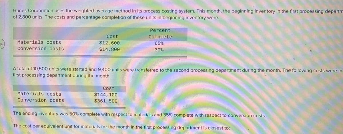 Gunes Corporation uses the weighted-average method in its process costing system. This month, the beginning inventory in the first processing departm
of 2,800 units. The costs and percentage completion of these units in beginning inventory were:
Percent
Cost
Complete
Materials costs
$12,600
$14,800
65%
34
Conversion costs
30%
A total of 10,500 units were started and 9,400 units were transferred to the second processing department during the month. The following costs were ine
first processing department during the month:
Cost
Materials costs
$144,100
$361,500
Conversion costs
The ending inventory was 50% complete with respect to materials and 35% complete with respect to conversion costs.
The cost per equivalent unit for materials for the month in the first processing department is closest to:
