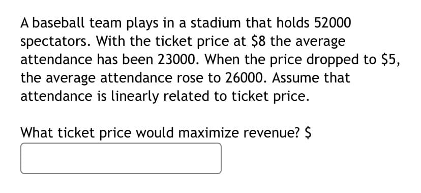 A baseball team plays in a stadium that holds 52000
spectators. With the ticket price at $8 the average
attendance has been 23000. When the price dropped to $5,
the average attendance rose to 26000. Assume that
attendance is linearly related to ticket price.
What ticket price would maximize revenue? $
