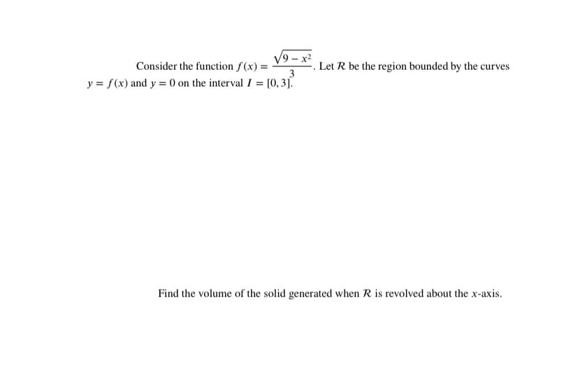 V9 – x2
Consider the function f(x) =
Let R be the region bounded by the curves
3
y = f(x) and y = (0 on the interval I = [0, 3].
Find the volume of the solid generated when R is revolved about the x-axis.
