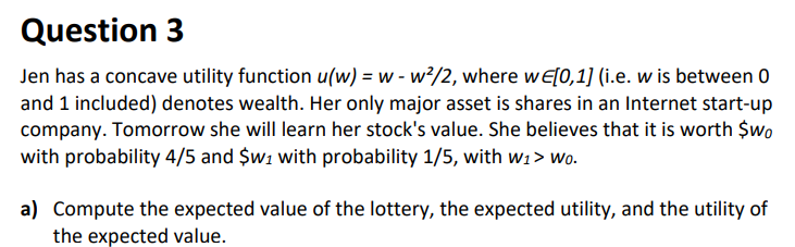 Question 3
Jen has a concave utility function u(w) = w - w²/2, where wE[0,1] (i.e. w is between 0
and 1 included) denotes wealth. Her only major asset is shares in an Internet start-up
company. Tomorrow she will learn her stock's value. She believes that it is worth $wo
with probability 4/5 and $w1 with probability 1/5, with w1> wo.
a) Compute the expected value of the lottery, the expected utility, and the utility of
the expected value.
