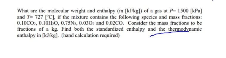 What are the molecular weight and enthalpy (in [kJ/kg]) of a gas at P= 1500 [kPa]
and T= 727 [°C], if the mixture contains the following species and mass fractions:
0.10CO2, 0.10H2O, 0.75N2, 0.0302 and 0.02CO. Consider the mass fractions to be
fractions of a kg. Find both the standardized enthalpy and the thermodynamic
enthalpy in [kJ/kg]. (hand calculation required)
