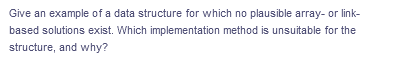 Give an example of a data structure for which no plausible array- or link-
based solutions exist. Which implementation method is unsuitable for the
structure, and why?
