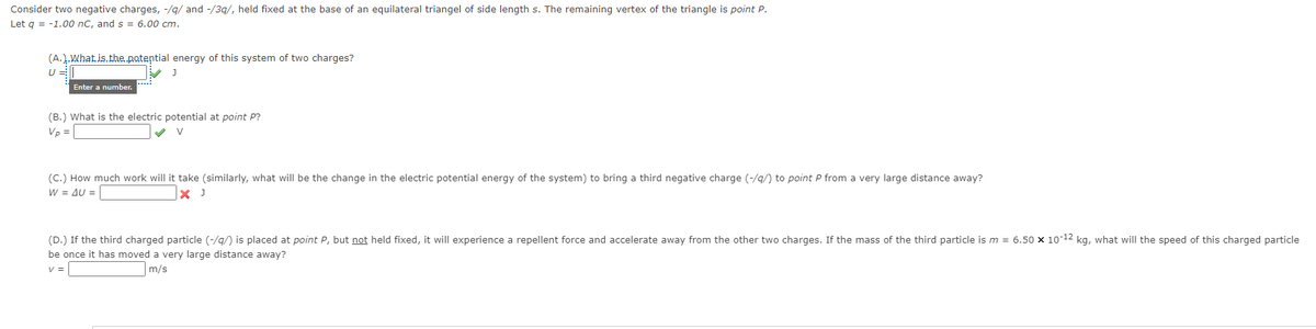 Consider two negative charges, -/g/ and -/39/, held fixed at the base of an equilateral triangel of side length s. The remaining vertex of the triangle is point P.
Let g = -1.00 nC, and s = 6.00 cm.
(A.).What.is.the.patential energy of this system of two charges?
Enter a number.
(B.) What is the electric potential at point P?
Vp =
(C.) How much work will it take (similarly, what will be the change in the electric potential energy of the system) to bring a third negative charge (-/q/) to point P from a very large distance away?
W = AU =
X J
(D.) If the third charged particle (-/g/) is placed at point P, but not held fixed, it will experience a repellent force and accelerate away from the other two charges. If the mass of the third particle is m = 6.50 x 10-12 kg, what will the speed of this charged particle
be once it has moved a very large distance away?
v =
m/s
