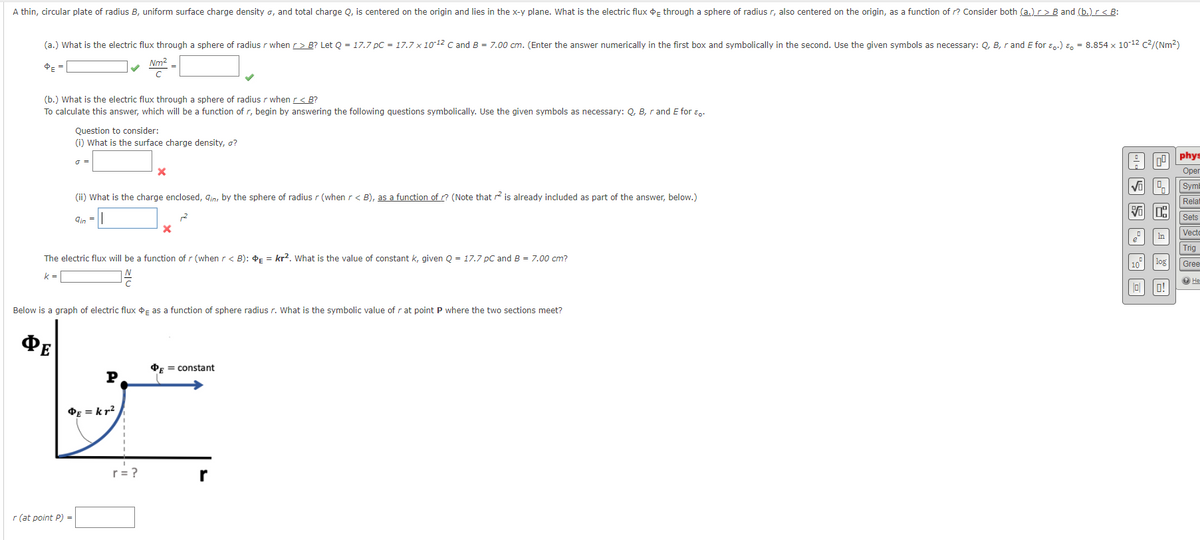 A thin, circular plate of radius B, uniform surface charge density o, and total charge Q, is centered on the origin and lies in the x-y plane. What is the electric flux o through a sphere of radius r, also centered on the origin, as a function of r? Consider both (a.)r> B and (b.)r< B:
(a.) What is the electric flux through a sphere of radius r when r> B? Let Q = 17.7 pC = 17.7 x 1012 C andB = 7.00 cm. (Enter the answer numerically in the first box and symbolically in the second. Use the given symbols as necessary: Q, B, r and E for ɛ..) E, = 8.854 x 10-12 c2/(Nm?)
Nm2
(b.) What is the electric flux through a sphere of radius r when r< B?
To calculate this answer, which will be a function of r, begin by answering the following questions symbolically. Use the given symbols as necessary: Q, B, r and E for ɛ,.
Question to consider:
(i) What is the surface charge density, o?
phys
Оper
Sym
(ii) What is the charge enclosed, gin, by the sphere of radius r (when r< B), as a function of ? (Note that is already included as part of the answer, below.)
Relat
Sets
gin
Vecto
Trig
The electric flux will be a function of r (when r < B): E = kr2. What is the value of constant k, given Q = 17.7 pC and B = 7.00 cm?
10"
Gree
k = |
O He
O!
Below is a graph of electric flux oF as a function of sphere radius r. What is the symbolic value of r at point P where the two sections meet?
ФЕ
OF = constant
P
OE = kr?
r
r (at point P) =
