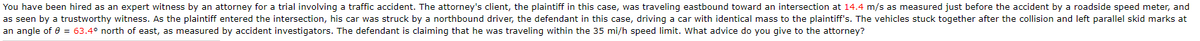 You have been hired as an expert witness by an attorney for a trial involving a traffic accident. The attorney's client, the plaintiff in this case, was traveling eastbound toward an intersection at 14.4 m/s as measured just before the accident by a roadside speed meter, and
as seen by a trustworthy witness. As the plaintiff entered the intersection, his car was struck by a northbound driver, the defendant in this case, driving a car with identical mass to the plaintiff's. The vehicles stuck together after the collision and left parallel skid marks at
an angle of 6 = 63.4° north of east, as measured by accident investigators. The defendant is claiming that he was traveling within the 35 mi/h speed limit. What advice do you give to the attorney?
