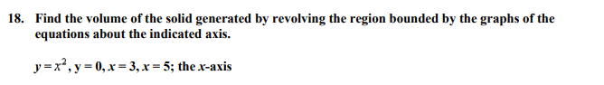 18. Find the volume of the solid generated by revolving the region bounded by the graphs of the
equations about the indicated axis.
y=x2, y = 0, x = 3, x = 5; the x-axis
